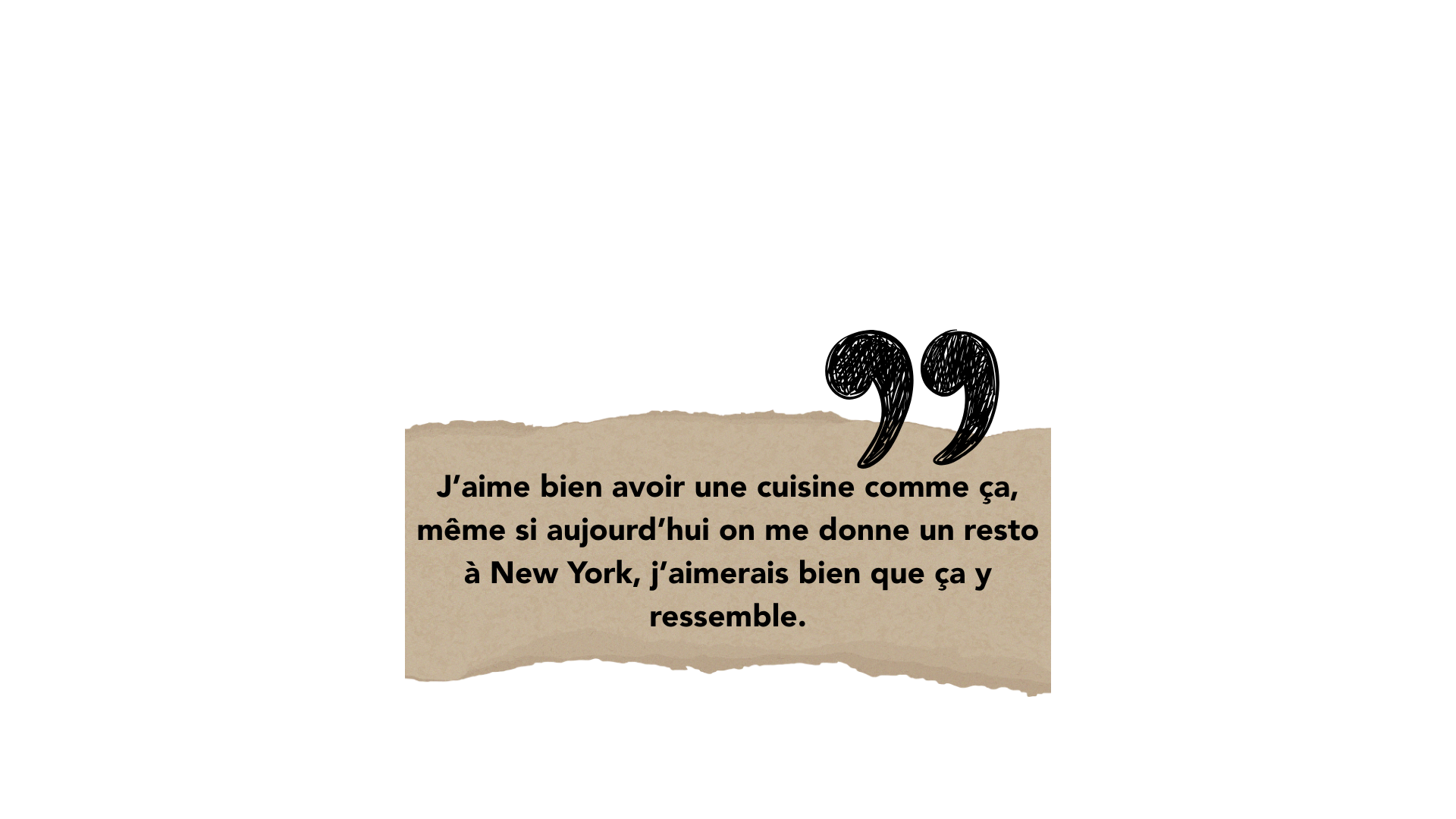 J’aime bien avoir une cuisine comme ça, même si aujourd’hui on me donne un resto à New York, j’aimerais bien que ça y ressemble